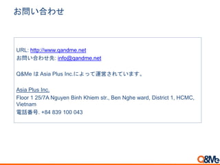 お問い合わせ
URL: http://www.qandme.net
お問い合わせ先: info@qandme.net
Q&Me は Asia Plus Inc.によって運営されています。
Asia Plus Inc.
Floor 1 25/7A Nguyen Binh Khiem str., Ben Nghe ward, District 1, HCMC,
Vietnam
電話番号. +84 839 100 043
 