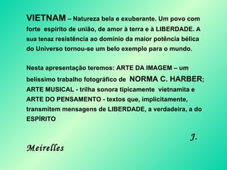 VIETNAM  – Natureza bela e exuberante. Um povo com forte  espírito de união, de amor à terra e à LIBERDADE.  A sua tenaz  resistência ao domínio da maior potência bélica do Universo tornou-se um belo exemplo para o mundo .  Nesta apresentação teremos: ARTE DA IMAGEM – um belíssimo trabalho fotográfico de  NORMA C. HARBER ; ARTE MUSICAL - trilha sonora tipicamente  vietnamita e ARTE DO PENSAMENTO - textos que, implicitamente, transmitem mensagens de LIBERDADE, a verdadeira, a do ESPÍRITO  J. Meirelles 