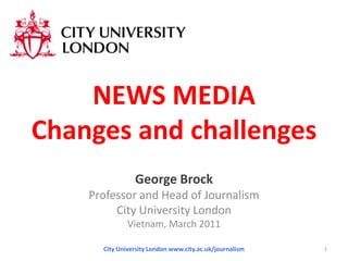 NEWS MEDIAChanges and challenges George Brock Professor and Head of Journalism City University London Vietnam, March 2011 City University London www.city.ac.uk/journalism 1 