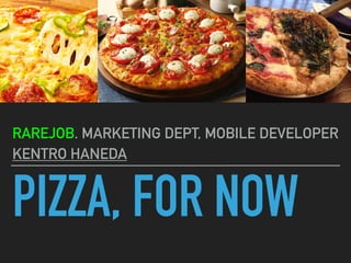 PIZZA, FOR NOW
RAREJOB. MARKETING DEPT, MOBILE DEVELOPER
KENTRO HANEDA
 