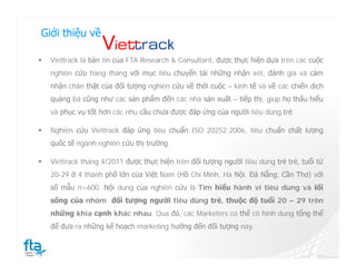 Giới thiệu về

   Viettrack là bản tin của FTA Research & Consultant, được thực hiện dựa trên các cuộc
    nghiên cứu hàng tháng với mục tiêu chuyển tải những nhận xét, đánh giá và cảm
    nhận chân thật của đối tượng nghiên cứu về thời cuộc – kinh tế và về các chiến dịch
    quảng bá cũng như các sản phẩm đến các nhà sản xuất – tiếp thị, giúp họ thấu hiểu
    và phục vụ tốt hơn các nhu cầu chưa được đáp ứng của người tiêu dùng trẻ.

   Nghiên cứu Viettrack đáp ứng tiêu chuẩn ISO 20252:2006, tiêu chuẩn chất lượng
    quốc tế ngành nghiên cứu thị trường.

   Viettrack tháng 4/2011 được thực hiện trên đối tượng người tiêu dùng trẻ trẻ, tuổi từ
    20-29 ở 4 thành phố lớn của Việt Nam (Hồ Chí Minh, Hà Nội, Đà Nẵng, Cần Thơ) với
    số mẫu n=600. Nội dung của nghiên cứu là Tìm hiểu hành vi tiêu dùng và lối
    sống của nhóm đối tượng người tiêu dùng trẻ, thuộc độ tuổi 20 – 29 trên
    những khía cạnh khác nhau. Qua đó, các Marketers có thể có hình dung tổng thể
    để đưa ra những kế hoạch marketing hướng đến đối tượng này.
 