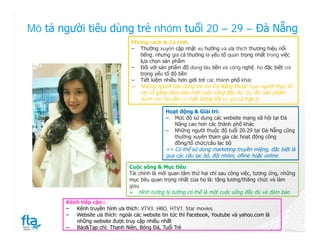 Mô tả người tiêu dùng trẻ nhóm tuổi 20 – 29 – Đà Nẵng
                                  Phong cách & Cá tính:
                                  ‒ Thường xuyên cập nhật xu hướng và ưa thích thương hiệu nổi
                                     tiếng, nhưng giá cả thường là yếu tố quan trọng nhất trong việc
                                     lựa chọn sản phẩm
                                  ‒ Đối với sản phẩm đồ dùng lâu bền và công nghệ, ho đặc biệt coi
                                     trọng yếu tố độ bền
                                  ‒ Tiết kiệm nhiều hơn giới trẻ các thành phố khác
                                   Những người tiêu dùng trẻ trẻ Đà Nẵng thuộc tuyp người thực tế.
                                     Họ cố gắng đảm bảo một cuốc sống đầy đủ. Do đó, sản phẩm
                                     dành cho họ cần có chất lượng tốt và giá cả hợp lý

                                                Hoạt động & Giải trí:
                                                ‒ Mức độ sử dụng các website mạng xã hội tại Đà
                                                   Nãng cao hơn các thành phố khác
                                                ‒ Những người thuộc độ tuổi 20-29 tại Đà Nẵng cũng
                                                   thường xuyên tham gia các hoạt động công
                                                   đồng/tổ chức/câu lạc bộ
                                                => Có thể sử dụng marketing truyền miệng, đặc biệt là
                                                qua các câu lạc bộ, đội nhóm, ofline hoặc online

                                 Cuộc sống & Mục tiêu:
                                 Tài chính là mối quan tâm thứ hai chỉ sau công việc, tương ứng, những
                                 mục tiêu quan trọng nhất của họ là: tăng lương/thăng chức và làm
                                 giàu
                                  Hình tưởng lý tưởng có thể là một cuộc sống đầy đủ và đảm bảo
       Kênh tiếp cận::
       ‒  Kênh truyền hình ưa thích: VTV3, HBO, HTV7, Star movies
       ‒  Website ưa thích: ngoài các website tin tức thì Facebook, Youtube và yahoo.com là
          những website được truy cập nhiều nhất
       ‒  Báo&Tạp chí: Thanh Niên, Bóng Đá, Tuổi Trẻ
 
