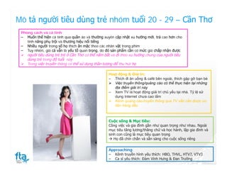 Mô tả người tiêu dùng trẻ nhóm tuổi 20 - 29 – Cần Thơ
 Phong cách và cá tính:
 ‒ Muốn thể hiện cá tính qua quần áo và thường xuyên cập nhật xu hướng mới, trả cao hơn cho
    tính năng phụ trội và thương hiệu nổi tiếng
 ‒ Nhiều người trong số họ thích ăn mặc theo các nhân vật trong phim
 ‒ Tuy nhiên, giá cả vẫn là yếu tố quan trọng, do đó sản phẩm cần có mức giá chấp nhận được
  người tiêu dùng trẻ trẻ ở Cần Thơ có thể nắm bắt và đi theo xu hướng chung của người tiêu
    dùng trẻ trong độ tuổi này
  Trong việc truyền thông có thể sử dụng thần tượng để thu hút họ

                                                  Hoạt động & Giải trí:
                                                  ‒ Thích đi ăn uống & café bên ngoài, thích gặp gỡ bạn bè
                                                   Việc truyền thông/quảng cáo có thể thực hiện tại những
                                                     địa điểm giải trí này
                                                  ‒ Xem TV là hoạt động giải trí chủ yếu tại nhà. Tỷ lệ sử
                                                     dụng Internet chưa cao lắm
                                                   Kênh quảng cáo truyền thống qua TV vẫn cần được ưu
                                                     tiên hàng đầu



                                                  Cuộc sống & Mục tiêu:
                                                  Công việc và gia đình gần như quan trọng như nhau. Ngoài
                                                  mục tiêu tăng lương/thăng chứ và học hành, lập gia đình và
                                                  sinh con cũng là mục tiêu quan trọng
                                                   Họ đã chín chắn và sẵn sàng cho cuộc sống riêng

                                                  Approaching:
                                                  ‒ Kênh truyền hình yêu thích: HBO, THVL, HTV7, VTV3
                                                  ‒ Ca sĩ yêu thích: Đàm Vĩnh Hưng & Đan Trường
 