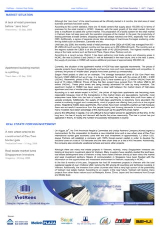VietRees – Vietnam Real Estate                       www.VietRees.com                           Viet Nam Real Estate Newsletter     A47   Page 2


MARKET SITUATION

                                  Although the “zero hour” of the retail business will be officially started in 4 months, the total area of retail
A lack of retail premises         business premises has been scanty.
before “zero hour”                According to the current statistics, there are 15 trade centers that supply about 150,000 m2 in terms of
Vneconomy – 03 Sep, 2008          premises for the retail market in HCMC. However, with the rapid growth of the retail market, this total
                                  area is insufficient to satisfy the current market. The preparation of a facility system for the retail market
                                  in Vietnam does not keep pace with the operation progress of the market. In the past, the productivity of
                                  leasing premises at trade centers, shopping areas has always reached over 94%, especially “hot” at the
                                  CBD. Additionally, a series of separate stores take advantage of townhouse frontages scattering under
                                  the big hotels such as Sheraton, Caravelle and etc.
                                  Untill late July 2008, the monthly rental of retail premises at the CBDs of HCMC has averaged from 65 –
                                  85 USD/m2/month and the highest monthly rent has gone up to 250 USD/m2/month. The monthly rent at
                                  the regions outside the CBDs is at the average level of 40 USD/m2/month. The highest monthly rent
                                  stays at the trade centers such as Diamond Plaza, Opera View, Parkson and etc.
                                  According to a recent survey, District 1 has been gathering most trade centers and shopping areas in
                                  HCMC, the next is District 5 and District 11 will be extended in the near future. And in the next 3 years,
                                  the supply of premises in HCMC will receive additional premises of approximately 350,000 m2.


                                  Currently, the situation of the apartment market in HCM has seen opposite movements. The prices of
Apartment building market         upscale projects have dropped dramatically and become more and more reasonable and competitive. In
is splitting                      contrast, the prices of “middle-class” projects have been pushed up unreasonably.
                                  Saigon Pearl project is cited as an example. The average transaction price of Sai Gon Pearl was
Thanh Nien – 05 Sep, 2008         formerly 3,500 USD/m2 but as of now, it is being advertised for sale with the prices of 2,300 – 2,400
                                  USD/m2. Meanwhile, prices of Phu My project (Dist.7) have soared up to 22 million VND/m2 from the
                                  level of 15 million VND/m2. Prices of New Sai Gon project have jumped from 18 million VND to 22
                                  million VND/m2. These price levels are being bravely advertised for sale by many investors. The
                                  apartment market in HCMC has been seeing a clear split between the market share of high-class
                                  apartment and that of middle-class apartment.
                                  According to a real estate expert in HCMC, the prices of high-class apartments are becoming more
                                  reasonable because most of the transactions in this market share are speculations. Currently, most
                                  enterprises have fallen into the lack of capital, so the best way is to make little profit from sales of
                                  upscale products. Additionally, the supply of high-class apartments is becoming more abundant; the
                                  market is suddenly sluggish and consequently, most of projects are offering their products at the original
                                  prices. Regarding middle-class apartments, their prices have been constantly pushed up high because
                                  there are successful transactions from the people having real housing demands in some projects and
                                  many investors have taken advantage of this fact to push up the apartment prices higher.
                                  Due to the difficulties in capital, it is very difficult to have higher prices for apartments at this time. In the
                                  long term, the law of supply and demand will decide the prices reasonably. The rise in prices has just
                                  appeared in theory. In reality, the number of successful transactions is scarce


REAL ESTATE FOREIGN INVETSMENT
                                                 th
                                  On August 26 , Ha Tinh Provincial People’s Committee and Jiseya Partners Company (Korea) signed a
A new urban area to be            memorandum for the cooperation to develop a new industrial zone and a new urban area at Cau Treo
constructed at Cau Treo           international border gate economic zone with the total investment of approximately 1.2 billion USD.
                                  Jiseya Partners will establish a company with 100% foreign-owned capital in order to develop the
border gate                       industrial zone on a site of 100 hectares and the new urban area on a site of 400 hectares. Additionally,
TheSaiGonTimes – 31 Aug, 2008     the company also constructs vocational schools and some other projects.


                                  Although there are many real estate projects in Vietnam, recently, many Singaporean investors are
Real estate market lures          looking at long-term investment plans for Vietnam. Many investors have carefully studied the land laws,
Singaporean investors             real estate development laws of Vietnam or they have visited Vietnam directly to learn about the market
Vnagency – 24 Aug, 2008           and seek investment partners. Means of communication in Singapore have been flooded with the
                                  information on the opportunities and investment environment in Vietnam, especially in HCMC.
                                  In the first 8 months of this year, Singapore has had 56 investment projects in Vietnam with the total
                                  registered capital of over 4 billions USD, ranking the 6th among 36 countries and territories investing in
                                  Vietnam. Additionally, the investors from other countries also have a very high opinion of the potentiality
                                  of Vietnam real estate market. According to an expert, in the near future, Vietnam will receive many
                                  projects from other Asian nations such as Malaysia, Korea, China, Japan and the investors from Europe
                                  and Middle East.




  Sponsor:
 
