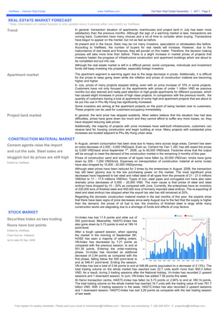 VietRees – Vietnam Real Estate                                            www.VietRees.com                            Viet Nam Real Estate Newsletter     A47    Page 9


REAL ESTATE MARKET FORECAST
* Note: Information on market forecast is only updated every 4 periods (after one month) by VietRees

Trend                                                   In general, transaction situation of apartments, townhouses and project land in July has been more
                                                        satisfactory than the previous months. Although the sign of a warming market is less, transactions are
                                                        coming back. Customers have many choices and a lot of time to consider when buying. Transactions
                                                        have begun to appear on the market, but not as fast as before.
                                                        At present and in the future, there may be not many investors, speculators or wholesalers like before.
                                                        According to VietRees, the number of buyers for real needs will increase. However, due to the
                                                        inabundance of real needs and finances, they will ponder on this matter. Therefore, the decision making
                                                        process will take more time than before. There is a slight increase in market prices of projects that
                                                        investors hasten the progress of infrastructure construction and apartment buildings which are about to
                                                        be completed and put into use.
                                                        Although the real estate market is still in a difficult period, some companies, individuals and investment
                                                        funds still keep investing into properties, especially foreign investors.

Apartment market                                        The apartment segment is warming again due to the large decrease in prices. Additionally, it is difficult
                                                        for the prices to keep going down while the inflation and prices of construction material are becoming
                                                        higher and higher.
                                                        In July, prices of many projects stopped sliding, even with an price increase of 10% in some projects.
                                                        Customers have not only focused on the apartments with prices of under 1 billion VND as previous
                                                        months but also learned and really paid attention to high-grade apartments for different purposes, which
                                                        has caused slight increases in prices of high class projects. In comparision with the previous month, the
                                                        quantity of customers having a look at apartments of some high-end apartment projects that are about to
                                                        be put into use in Phu My Hung has significantly increased.
                                                        Some investors are aiming at the apartment projects on the point of being handed over to customers.
                                                        These projects can be used for customers’occupancy immediately.

Project land market                                     In general, the land price has stopped suddenly. Most sellers believe that the situation has had less
                                                        difficulties, prices have gone down too much and they cannot afford to suffer any more losses, so, they
                                                        have stopped reducing sale prices.
                                                        Additionally, the majority of projects with price increases have well-built infrastructure, customers can
                                                        receive land for housing construction and begin building at once. Many projects with substantial price
                                                        increases are located adjacent to Phu My Hung urban area.

CONSTRUCTION MATERIAL MARKET
                                                        In August, cement consumption has been slow due to heavy rains across large areas. Cement has seen
Cement agents raise the import                          an extra decrease of 2,000 - 4,000 VND/sack. Even so, Cement Ha Tien 1 JSC has still raised the prices
                                                                                                st
and cut the sale. Steel sales are                       by 5,000 VND/sack since September 1 , 2008, up to 65,000 VND/sack. Factories show that the output
                                                        will be enough to meet the demand of the construction market in the remaining 4 months of this year.
sluggish but its prices are still high                  Prices of construction sand and stones of all types have fallen by 20,000 VND/van; bricks have gone
Edited by VietRees
                                                        down by 200 - 1,200 VND/brick. Expenses on transportation of construction material at some routes
                                                        have also dropped by 15,000 - 20,000 VND/journey.
                                                        Although steel prices have been reduced for 3 times by the enterprises in August, 2008, the transaction
                                                        has still been gloomy due to the low purchasing power on the market. The most significant price
                                                        decreases have happened to bar steel and rolled steel of all types from the pinnacle of 21 - 21.5 millions
                                                        VND/ton to 17 – 17.5 milllions VND/ton. Types of iron, steel pipes and corrugated iron have also seen
                                                        dramatic price decreases of 5,000 – 20,000 VND. The main cause is that prices of steel and steel
                                                        embryo have dropped by 10 – 20% as compared with June. Currently, the enterprises have an inventory
                                                        of 220,000 tons of finished steel and 400,000 tons of formerly imported steel embryo. The re-exporting of
                                                        steel and steel embryo has stopped when the export tax rate has still remained at 20%.
                                                        Regarding the domestic construction material market in the last months of this year, the experts show
                                                        that there have been signs of price decreases since early August due to the fact that the supply is higher
                                                        than the demand, the prices of oil fuel is low, the inventory of finished steel is large while many
                                                        construction works are stagnating due to a shortage of funds and effects of crop factors.
STOCK MARKET
                                                        Vn-Index has lost 11.9 points and slide out of
Securities Index on two trading                         550 point-level. Meanwhile, HASTC-Index has
floors have lost points                                 also gone down by 5.73 points to end at 189.14
                                                        point-level.
Edited by VietRees
                                                        After a tough upward session, when opening
Chart Source: Vietstock                                 the market in the morning of September 5th,
                                                        HOSE has seen a majority of selling orders.
Up to date 05 Sep, 2008
                                                        VN-Index has decreased by 7.21 points as
                                                        compared with the previous session, to end at
                                                        551.35 points. Entering the order-matching
                                                        phase, Vn-Index has recorded an additonal
                                                        decrease of 2.94 points as compared with the
                                                        first phase, falling below the 550 point-level to
                                                        end at 548.41 point-level. Ending the session,
                                                        VN-Index has lost a total of 2.94 points to end at 546.66 points (equivalent to a decrease of 2.13%). The
                                                        total trading volume on the whole market has reached over 22.7 units worth more than 900.3 billion
                                                        VND. As a result, during 3 trading sessions after the National holiday, Vn-Index has recorded 2 upward
                                                        sessions and 1 downward session. In sum, VN-Index has added 7.56 points this week.
                                                        At Hanoi transaction centre, HASTC-Index has fallen by 5.73 points or 2.94% to end at 189.14 points.
                                                        The total trading volume on the whole market has reached 16.7 units with the trading value of over 791.7
                                                        billion VND. With 3 trading sessions in the week, HASTC-Index has also recorded 2 upward sessions
                                                        and 1 downward session. HASTC-Index has lost 3.29 points as compared with the last trading session
                                                        of last week.



      Free register for weekly newsletter: Please send your email to marketnews@VietRees.com * Sponsor and advestising: T: (08) 948 5574 - E: properties@VietRees.com
 