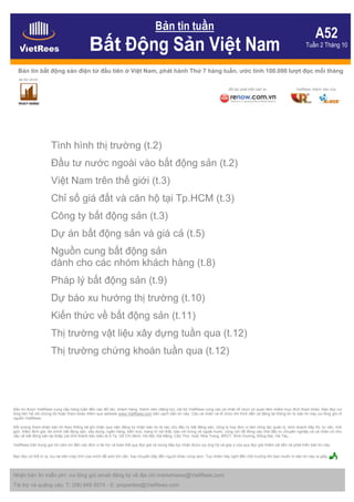 Bản tin tuần
                                                                                                                                                                               A52
                                            Bất Động Sản Việt Nam                                                                                                        Tuần 2 Tháng 10


  Bản tin bất động sản điện tử đầu tiên ở Việt Nam, phát hành Thứ 7 hàng tuần, ước tính 100.000 lượt đọc mỗi tháng
   tài trợ chính

                                                                                                                            đối tác phát triển bản tin             VietRees, thành viên của




                     Tình hình thị trường (t.2)
                     Đầu tư nước ngoài vào bất động sản (t.2)
                     Việt Nam trên thế giới (t.3)
                     Chỉ số giá đất và căn hộ tại Tp.HCM (t.3)
                     Công ty bất động sản (t.3)
                     Dự án bất động sản và giá cả (t.5)
                     Nguồn cung bất động sản
                     dành cho các nhóm khách hàng (t.8)
                     Pháp lý bất động sản (t.9)
                     Dự báo xu hướng thị trường (t.10)
                     Kiến thức về bất động sản (t.11)
                     Thị trường vật liệu xây dựng tuần qua (t.12)
                     Thị trường chứng khoán tuần qua (t.12)




Bản tin được VietRees cung cấp hàng tuần đến các đối tác, khách hàng, thành viên (đăng ký), nội bộ VietRees cùng các cá nhân tổ chức có quan tâm nhằm mục đích tham khảo. Bạn đọc vui
lòng liên hệ với chúng tôi hoặc tham khảo thêm qua website www.VietRees.com bên cạnh bản tin này. Các cá nhân và tổ chức khi trích dẫn và đăng lại thông tin từ bản tin này vui lòng ghi rõ
nguồn VietRees.

Đối tượng tham khảo bản tin theo thống kê ghi nhận qua việc đăng ký nhận bản tin là các chủ đầu tư bất động sản, công ty hay đơn vị làm công tác quản lý, kinh doanh tiếp thị, tư vấn, môi
giới, thẩm định giá, tài chính bất động sản, xây dựng, ngân hàng, kiến trúc, trang trí nội thất, báo chí trong và ngoài nước; cùng với rất đông các nhà đầu tư chuyên nghiệp và cá nhân có nhu
cầu về bất động sản tại khắp các tỉnh thành tiêu biểu là ở Tp. Hồ Chí Minh, Hà Nội, Đà Nẵng, Cần Thơ, Huế, Nha Trang, BRVT, Bình Dương, Đồng Nai, Hà Tây…

VietRees trân trọng gửi lời cảm ơn đến các đơn vị tài trợ và toàn thể quý đọc giả và mong tiếp tục nhận được sự ủng hộ và góp ý của quý đọc giả nhằm cải tiến và phát triển bản tin này.

Bạn đọc có thể in ra, lưu lại trên máy tính của mình để xem khi cần, hay chuyển tiếp đến người khác cùng xem. Tuy nhiên hãy nghĩ đến môi trường khi bạn muốn in bản tin này ra giấy.



Nhận bản tin miễn phí: vui lòng gửi email đăng ký về địa chỉ marketnews@VietRees.com
Tài trợ và quảng cáo: T: (08) 948 5574 - E: properties@VietRees.com
 