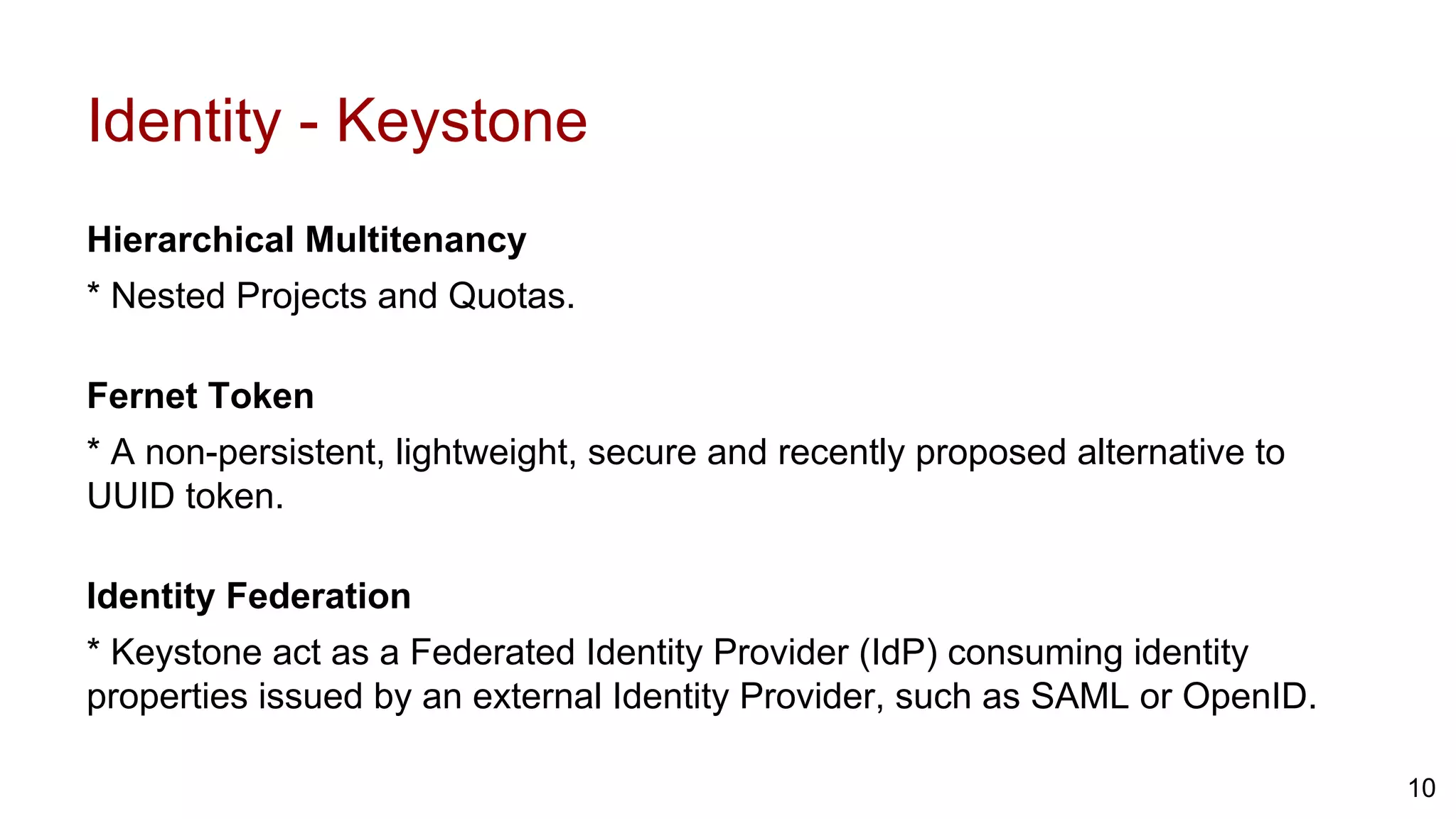 Identity - Keystone
Hierarchical Multitenancy
* Nested Projects and Quotas.
Fernet Token
* A non-persistent, lightweight, secure and recently proposed alternative to
UUID token.
Identity Federation
* Keystone act as a Federated Identity Provider (IdP) consuming identity
properties issued by an external Identity Provider, such as SAML or OpenID.
10
 
