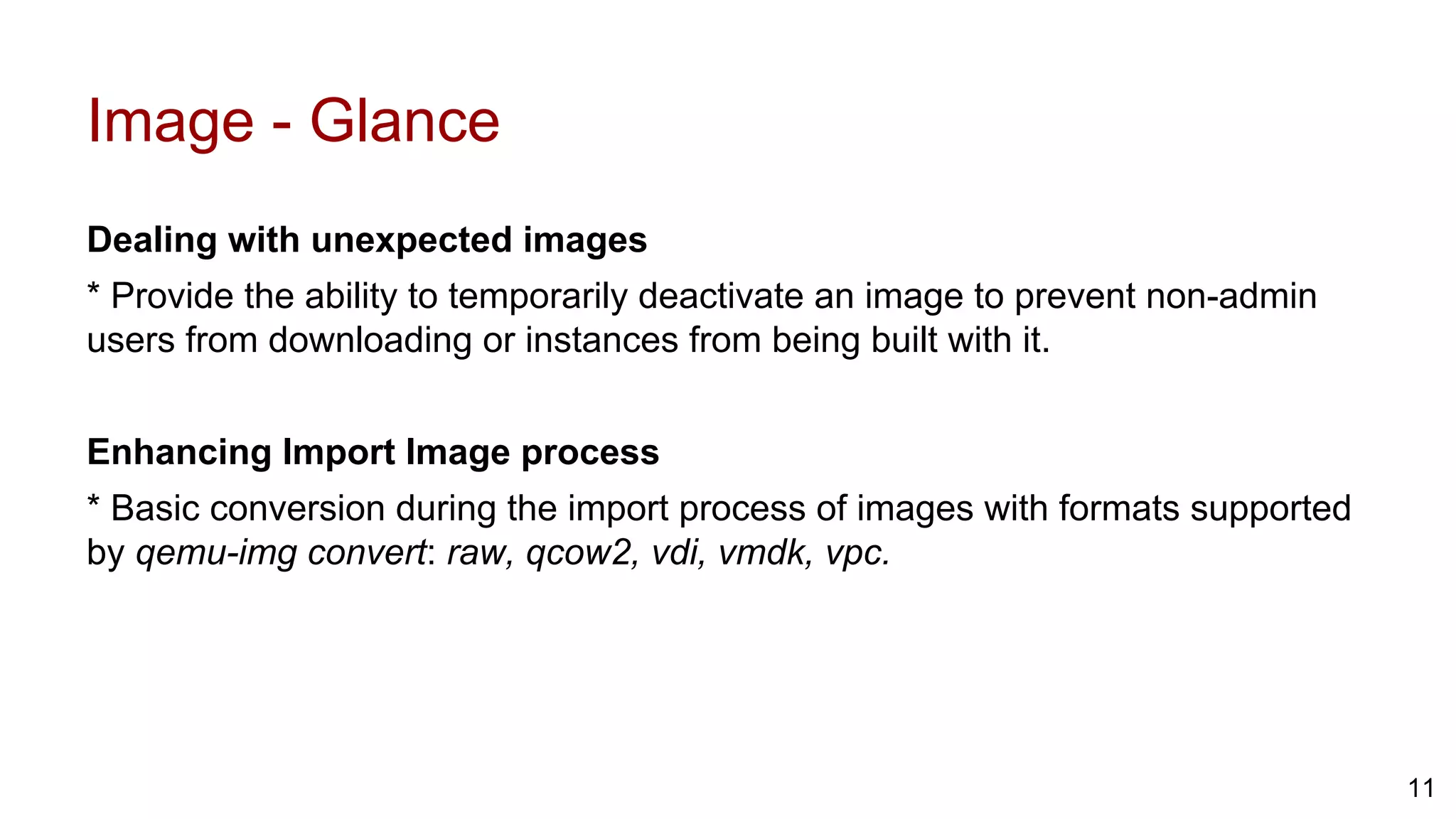Image - Glance
Dealing with unexpected images
* Provide the ability to temporarily deactivate an image to prevent non-admin
users from downloading or instances from being built with it.
Enhancing Import Image process
* Basic conversion during the import process of images with formats supported
by qemu-img convert: raw, qcow2, vdi, vmdk, vpc.
11
 