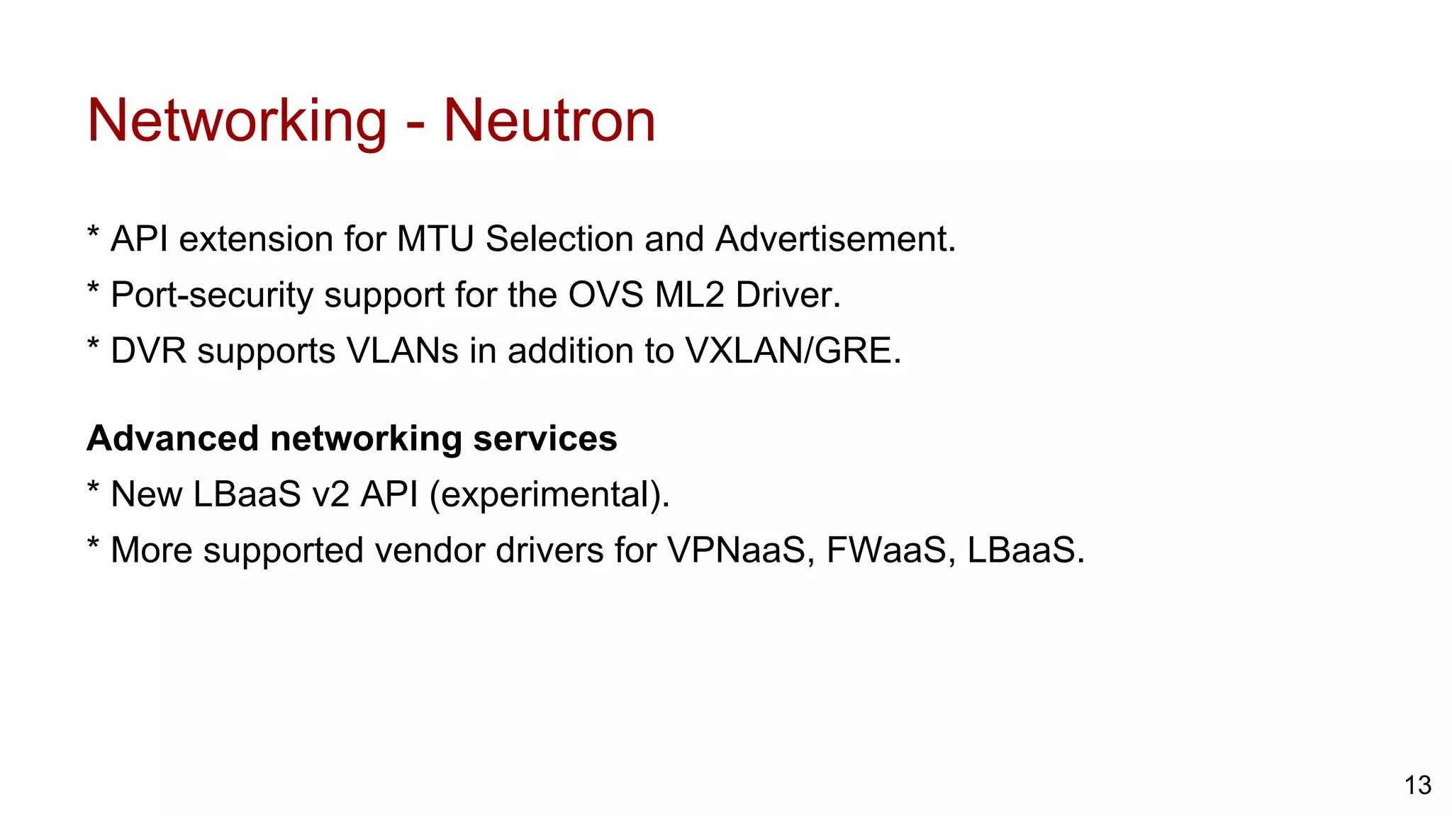 Networking - Neutron
* API extension for MTU Selection and Advertisement.
* Port-security support for the OVS ML2 Driver.
* DVR supports VLANs in addition to VXLAN/GRE.
Advanced networking services
* New LBaaS v2 API (experimental).
* More supported vendor drivers for VPNaaS, FWaaS, LBaaS.
13
 
