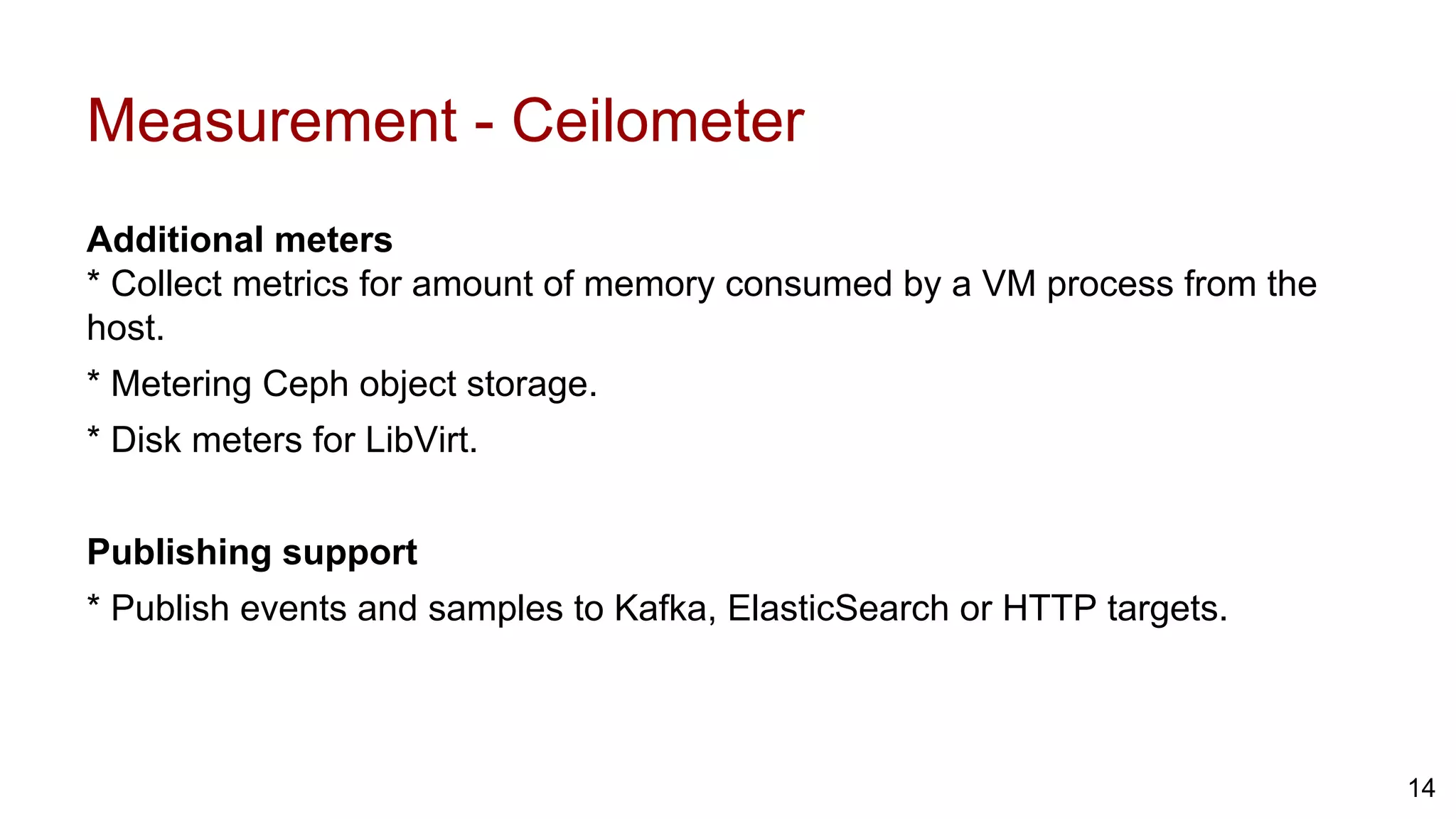 Measurement - Ceilometer
Additional meters
* Collect metrics for amount of memory consumed by a VM process from the
host.
* Metering Ceph object storage.
* Disk meters for LibVirt.
Publishing support
* Publish events and samples to Kafka, ElasticSearch or HTTP targets.
14
 