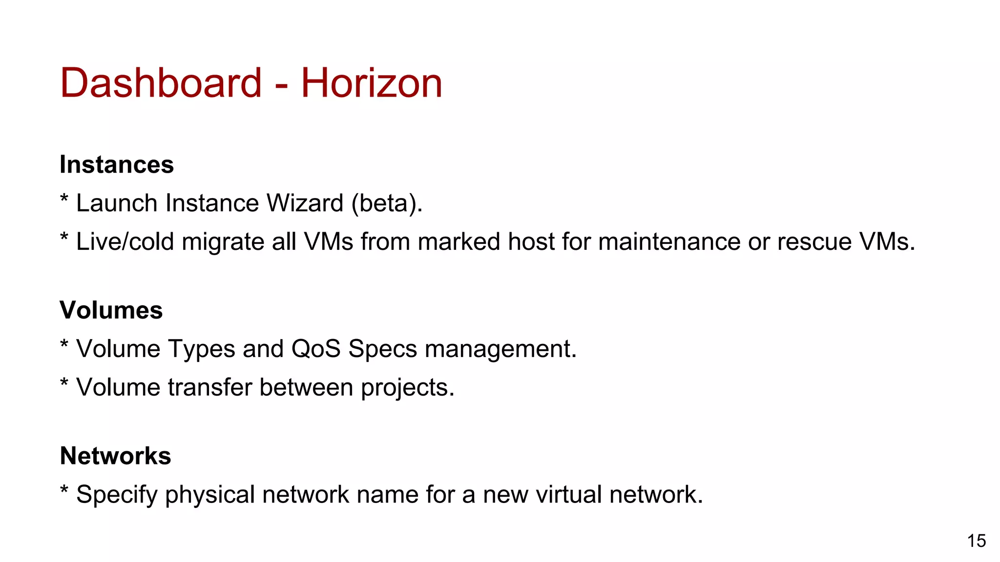 Dashboard - Horizon
Instances
* Launch Instance Wizard (beta).
* Live/cold migrate all VMs from marked host for maintenance or rescue VMs.
Volumes
* Volume Types and QoS Specs management.
* Volume transfer between projects.
Networks
* Specify physical network name for a new virtual network.
15
 