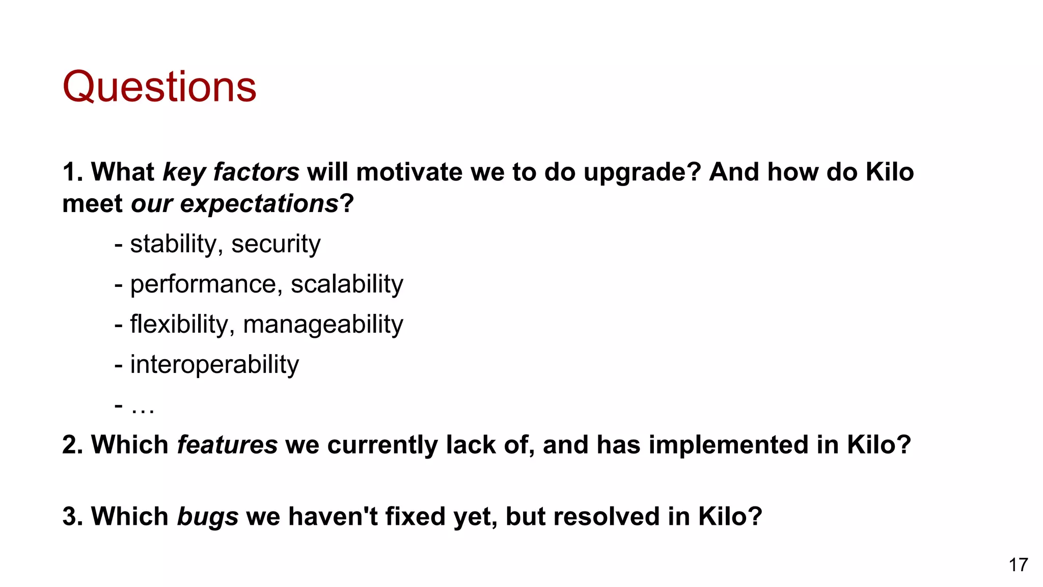 Questions
1. What key factors will motivate we to do upgrade? And how do Kilo
meet our expectations?
- stability, security
- performance, scalability
- flexibility, manageability
- interoperability
- …
2. Which features we currently lack of, and has implemented in Kilo?
3. Which bugs we haven't fixed yet, but resolved in Kilo?
17
 