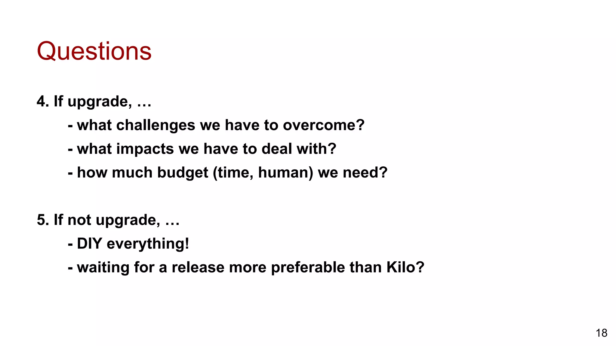 Questions
4. If upgrade, …
- what challenges we have to overcome?
- what impacts we have to deal with?
- how much budget (time, human) we need?
5. If not upgrade, …
- DIY everything!
- waiting for a release more preferable than Kilo?
18
 