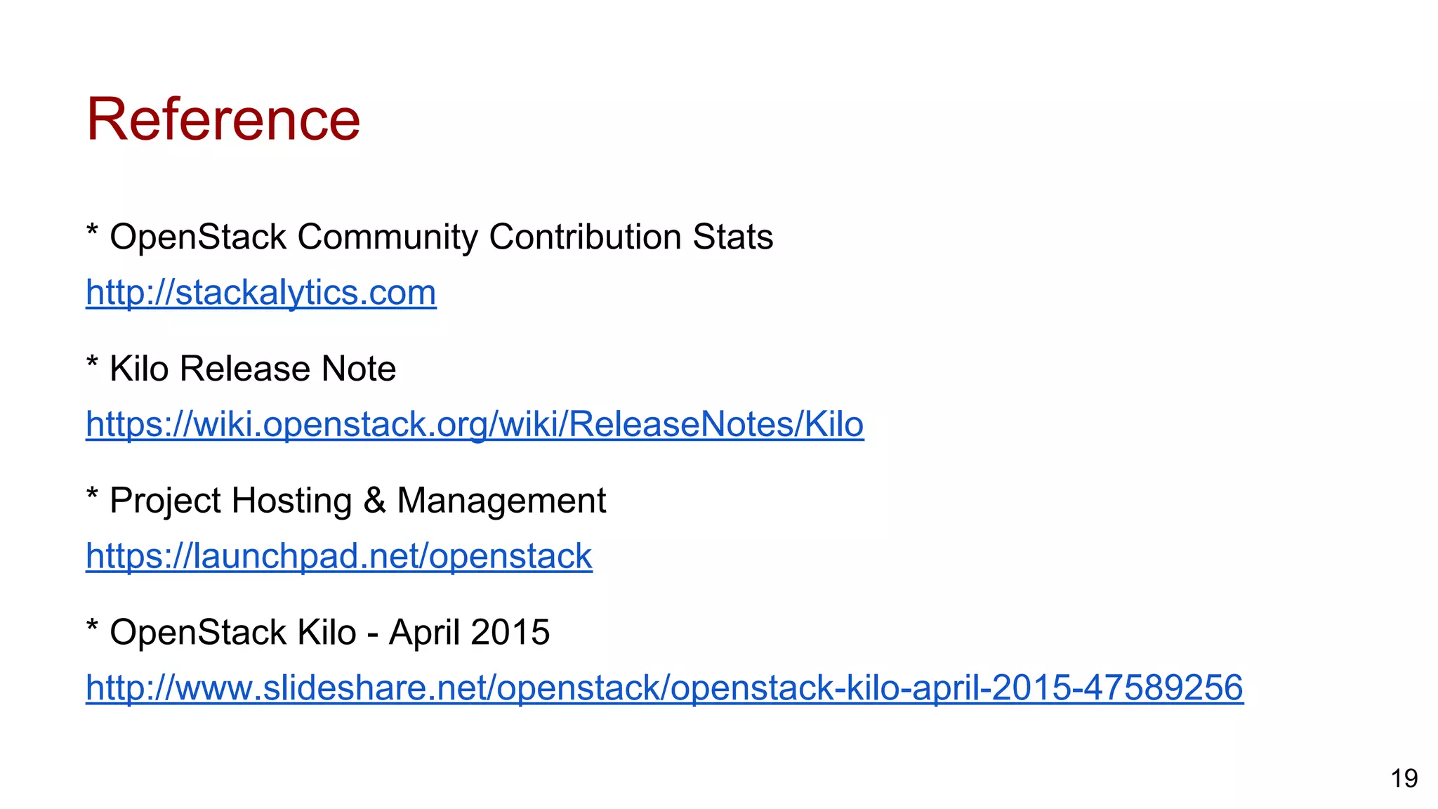 Reference
* OpenStack Community Contribution Stats
http://stackalytics.com
* Kilo Release Note
https://wiki.openstack.org/wiki/ReleaseNotes/Kilo
* Project Hosting & Management
https://launchpad.net/openstack
* OpenStack Kilo - April 2015
http://www.slideshare.net/openstack/openstack-kilo-april-2015-47589256
19
 
