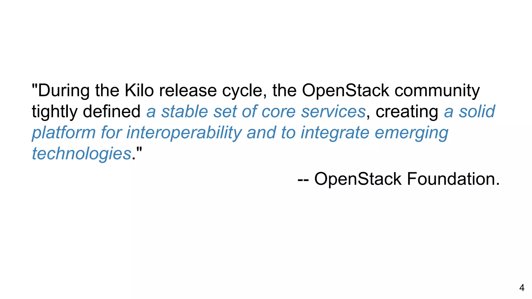 "During the Kilo release cycle, the OpenStack community
tightly defined a stable set of core services, creating a solid
platform for interoperability and to integrate emerging
technologies."
-- OpenStack Foundation.
4
 
