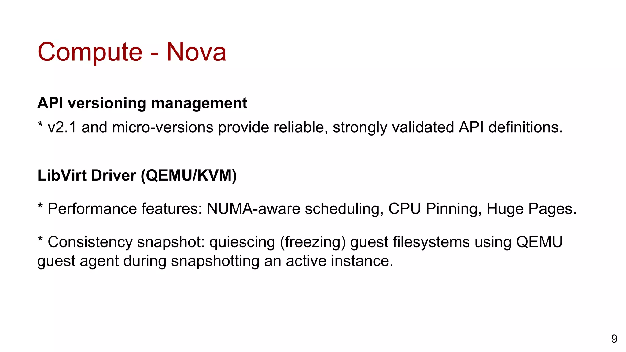 Compute - Nova
API versioning management
* v2.1 and micro-versions provide reliable, strongly validated API definitions.
LibVirt Driver (QEMU/KVM)
* Performance features: NUMA-aware scheduling, CPU Pinning, Huge Pages.
* Consistency snapshot: quiescing (freezing) guest filesystems using QEMU
guest agent during snapshotting an active instance.
9
 