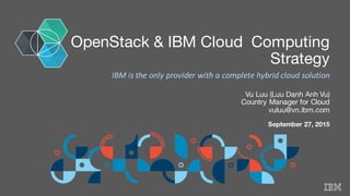 OpenStack & IBM Cloud Computing
Strategy
Vu Luu (Luu Danh Anh Vu)
Country Manager for Cloud
vuluu@vn.ibm.com
September 27, 2015
IBM	
  is	
  the	
  only	
  provider	
  with	
  a	
  complete	
  hybrid	
  cloud	
  solution
 