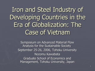 Iron and Steel Industry of Developing Countries in the Era of Globalization: The Case of Vietnam Symposium on Advanced Material Flow Analysis for the Sustainable Society  September 25-26, 2006, Tohoku University Nozomu Kawabata Graduate School of Economics and Management, Tohoku University, Japan 