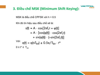 3. Điều chế MSK (Minimum Shift Keying): 
MSK là điều chế CPFSK với h = 0.5 
Khi đó tín hiệu sau điều chế sẽ là: 
Với: 
0 ≤ t* ≤ Tbit 
 