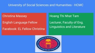 Christina Massey
English Language Fellow
Facebook: EL Fellow Christina
Hoang Thi Nhat Tam
Lecturer, Faculty of Eng.
Linguistics and Literature
University of Social Sciences and Humanities - HCMC
 