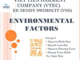 VIET TIEN GARMENT
COMPANY (VTEC)
VEE SENDY SWIMSUIT (VSS)
Group 5
 Nguyen Minh Huy
 Huynh Lam Hai
 Nguyen Phuong Uyen
 Hoang Tuan Minh
Ly Ngoc Huy
ENVIRONMENTAL
FACTORS
 