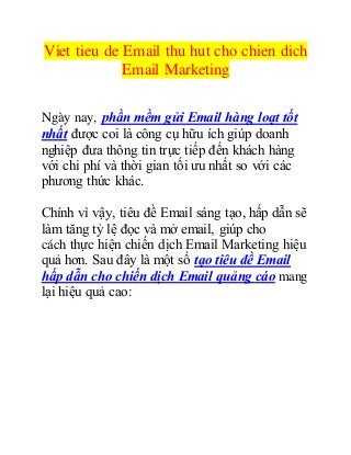 Viet tieu de Email thu hut cho chien dich 
Email Marketing 
Ngày nay, phần mềm gửi Email hàng loạt tốt 
nhất được coi là công cụ hữu ích giúp doanh 
nghiệp đưa thông tin trực tiếp đến khách hàng 
với chi phí và thời gian tối ưu nhất so với các 
phương thức khác. 
Chính vì vậy, tiêu đề Email sáng tạo, hấp dẫn sẽ 
làm tăng tỷ lệ đọc và mở email, giúp cho 
cách thực hiện chiến dịch Email Marketing hiệu 
quả hơn. Sau đây là một số tạo tiêu đề Email 
hấp dẫn cho chiến dịch Email quảng cáo mang 
lại hiệu quả cao: 
 