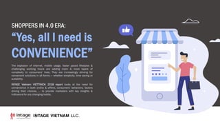 The explosion of internet, mobile usage, faster paced lifestyles &
challenging working hours are adding more & more layers of
complexity to consumers’ lives. They are increasingly striving for
convenient solutions in all forms — whether simplicity, time saving or
suitability.
INTAGE Vietnam VIETTRACK 2018 report looks at the need for
convenience in both online & offline, consumers’ behaviors, factors
driving their choices, … to provide marketers with key insights &
indicators for any changing habits.
SHOPPERS IN 4.0 ERA:
“Yes, all I need is
CONVENIENCE”
 