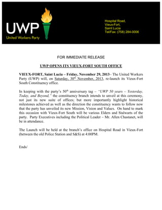 Hospital Road,
Vieux-Fort,
Saint Lucia
Tel/Fax: (758) 284-0006

Contact:

FOR IMMEDIATE RELEASE
UWP OPENS ITS VIEUX-FORT SOUTH OFFICE
VIEUX-FORT, Saint Lucia – Friday, November 29, 2013– The United Workers
Party (UWP) will, on Saturday, 30th November, 2013, re-launch its Vieux-Fort
South Constituency office.
In keeping with the party’s 50th anniversary tag – “UWP 50 years – Yesterday,
Today, and Beyond,” the constituency branch intends to unveil at this ceremony,
not just its new suite of offices; but more importantly highlight historical
milestones achieved as well as the direction the constituency wants to follow now
that the party has unveiled its new Mission, Vision and Values. On hand to mark
this occasion with Vieux-Fort South will be various Elders and Stalwarts of the
party. Party Executives including the Political Leader – Mr. Allen Chastanet, will
be in attendance.
The Launch will be held at the branch’s office on Hospital Road in Vieux-Fort
(between the old Police Station and S&S) at 4:00PM.

Ends/

 