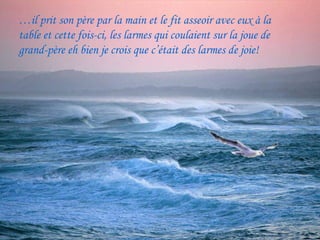 …il prit son père par la main et le fit asseoir avec eux à la
table et cette fois-ci, les larmes qui coulaient sur la joue de
grand-père eh bien je crois que c’était des larmes de joie!
 