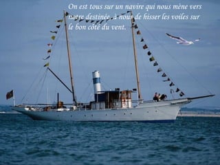 On est tous sur un navire qui nous mène vers
notre destinée, à nous de hisser les voiles sur
le bon côté du vent.
 