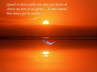 Quand on laisse parler son cœur, pas besoin de
choisir ses mots ni ses gestes… le cœur entend
bien mieux que les oreilles…
 