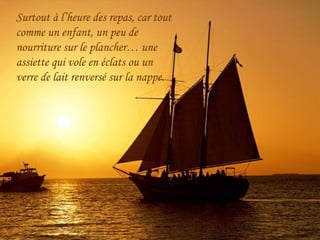 Surtout à l’heure des repas, car tout
comme un enfant, un peu de
nourriture sur le plancher… une
assiette qui vole en éclats ou un
verre de lait renversé sur la nappe.
 