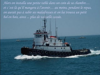 Alors on installa une petite table dans un coin de sa chambre…
et c΄est là qu’il mangera à l’avenir… au moins, pendant le repas,
on aurait pas à subir ses maladresses et on lui trouva un petit
bol en bois, ainsi ... plus de vaisselle cassée.
 