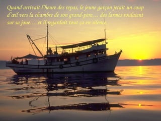 Quand arrivait l’heure des repas, le jeune garçon jetait un coup
d’œil vers la chambre de son grand-père… des larmes roulaient
sur sa joue… et il regardait tout ça en silence.
 