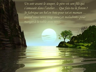 Un soir avant le souper, le père vit son fils qui
s’amusait dans l’atelier… Que fais-tu là fiston ?
Je fabrique un bol en bois pour toi et maman …
quand vous serez trop vieux et maladroits pour
manger à la table avec nous.
 
