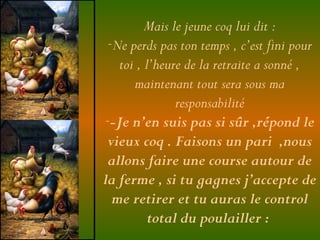 Mais le jeune coq lui dit :
-Ne perds pas ton temps , c’est fini pour
toi , l’heure de la retraite a sonné ,
maintenant tout sera sous ma
responsabilité
--Je n’en suis pas si sûr ,répond le
vieux coq . Faisons un pari ,nous
allons faire une course autour de
la ferme , si tu gagnes j’accepte de
me retirer et tu auras le control
total du poulailler :
 