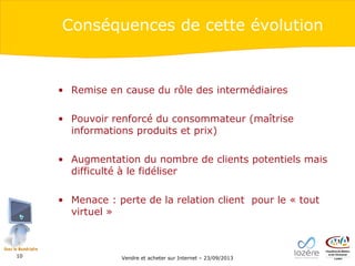 Conséquences de cette évolution

• Remise en cause du rôle des intermédiaires
• Pouvoir renforcé du consommateur (maîtrise
informations produits et prix)
• Augmentation du nombre de clients potentiels mais
difficulté à le fidéliser
• Menace : perte de la relation client pour le « tout
virtuel »

10

Vendre et acheter sur Internet – 23/09/2013

 
