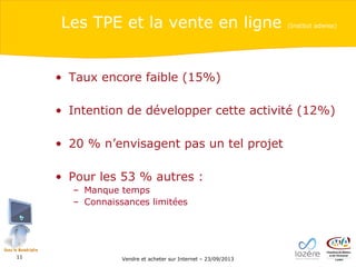 Les TPE et la vente en ligne

(Institut adwise)

• Taux encore faible (15%)
• Intention de développer cette activité (12%)
• 20 % n’envisagent pas un tel projet
• Pour les 53 % autres :
– Manque temps
– Connaissances limitées

11

Vendre et acheter sur Internet – 23/09/2013

 