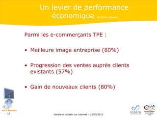Un levier de performance
économique
(Institut adwise)

Parmi les e-commerçants TPE :
• Meilleure image entreprise (80%)
• Progression des ventes auprès clients
existants (57%)
• Gain de nouveaux clients (80%)

12

Vendre et acheter sur Internet – 23/09/2013

 
