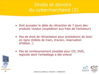 Droits et devoirs
du cybermarchand (2)

• Doit accepter le délai de rétraction de 7 jours des
produits vendus (expédition aux frais de l’acheteur)
• Pas de droit de rétractation pour prestations de loisir
en ligne (billets de train, d’avion, réservation
d’hôtels…)
• Pas de remboursement possible pour CD, DVD,
logiciels dont l’emballage a été enlevé

18

Vendre et acheter sur Internet – 23/09/2013

 
