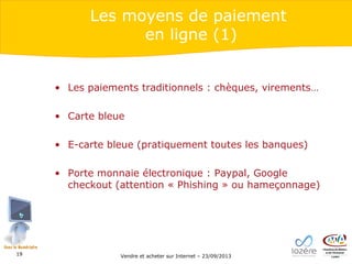 Les moyens de paiement
en ligne (1)
• Les paiements traditionnels : chèques, virements…
• Carte bleue
• E-carte bleue (pratiquement toutes les banques)
• Porte monnaie électronique : Paypal, Google
checkout (attention « Phishing » ou hameçonnage)

19

Vendre et acheter sur Internet – 23/09/2013

 