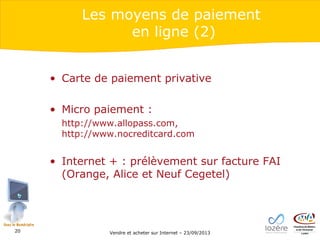 Les moyens de paiement
en ligne (2)
• Carte de paiement privative
• Micro paiement :
http://www.allopass.com,
http://www.nocreditcard.com

• Internet + : prélèvement sur facture FAI
(Orange, Alice et Neuf Cegetel)

20

Vendre et acheter sur Internet – 23/09/2013

 