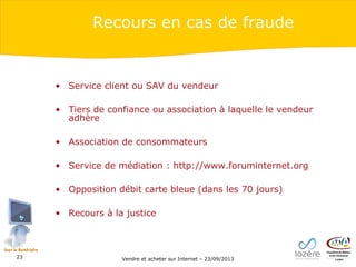 Recours en cas de fraude

• Service client ou SAV du vendeur
• Tiers de confiance ou association à laquelle le vendeur
adhère
• Association de consommateurs
• Service de médiation : http://www.foruminternet.org
• Opposition débit carte bleue (dans les 70 jours)
• Recours à la justice

23

Vendre et acheter sur Internet – 23/09/2013

 
