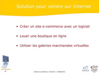 Solution pour vendre sur Internet

• Créer un site e-commerce avec un logiciel
• Louer une boutique en ligne
• Utiliser les galeries marchandes virtuelles

24

Vendre et acheter sur Internet – 23/09/2013

 