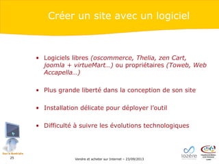 Créer un site avec un logiciel

• Logiciels libres (oscommerce, Thelia, zen Cart,
joomla + virtueMart…) ou propriétaires (Toweb, Web
Accapella…)
• Plus grande liberté dans la conception de son site
• Installation délicate pour déployer l’outil
• Difficulté à suivre les évolutions technologiques

25

Vendre et acheter sur Internet – 23/09/2013

 