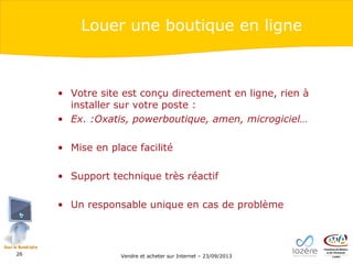 Louer une boutique en ligne

• Votre site est conçu directement en ligne, rien à
installer sur votre poste :
• Ex. :Oxatis, powerboutique, amen, microgiciel…
• Mise en place facilité
• Support technique très réactif
• Un responsable unique en cas de problème

26

Vendre et acheter sur Internet – 23/09/2013

 