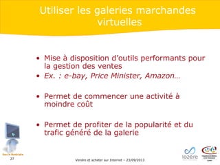 Utiliser les galeries marchandes
virtuelles

• Mise à disposition d’outils performants pour
la gestion des ventes
• Ex. : e-bay, Price Minister, Amazon…
• Permet de commencer une activité à
moindre coût
• Permet de profiter de la popularité et du
trafic généré de la galerie

27

Vendre et acheter sur Internet – 23/09/2013

 
