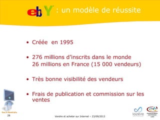 : un modèle de réussite

• Créée en 1995
• 276 millions d’inscrits dans le monde
26 millions en France (15 000 vendeurs)
• Très bonne visibilité des vendeurs
• Frais de publication et commission sur les
ventes
28

Vendre et acheter sur Internet – 23/09/2013

 