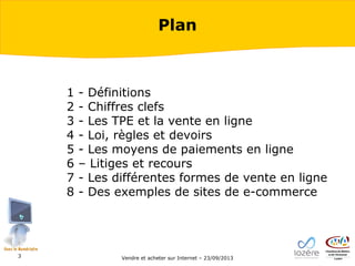 Plan

1
2
3
4
5
6
7
8

3

- Définitions
- Chiffres clefs
- Les TPE et la vente en ligne
- Loi, règles et devoirs
- Les moyens de paiements en ligne
– Litiges et recours
- Les différentes formes de vente en ligne
- Des exemples de sites de e-commerce

Vendre et acheter sur Internet – 23/09/2013

 