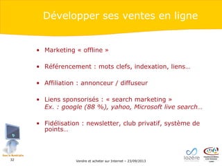 Développer ses ventes en ligne

• Marketing « offline »
• Référencement : mots clefs, indexation, liens…
• Affiliation : annonceur / diffuseur
• Liens sponsorisés : « search marketing »
Ex. : google (88 %), yahoo, Microsoft live search…
• Fidélisation : newsletter, club privatif, système de
points…

32

Vendre et acheter sur Internet – 23/09/2013

 
